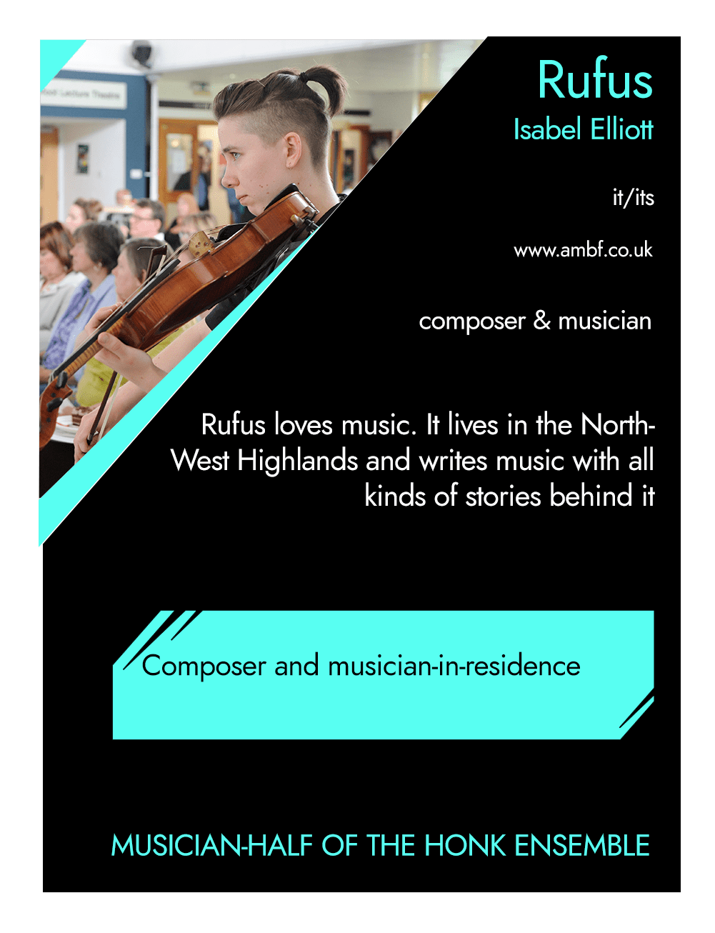 This is the front of an artist announcement card for Rufus. The design is styled on an American baseball card. The card has a thin white border and the rest of the card is black with turquoise accents. On the left hand corner, there is a triangular cross section of a photo of Rufus. In it musician Rufus Elliot is pictured playing its viola, focusing on something out of shot. It is wearing a black short sleeved shirt, with its short hair tied up at the back. To the right of the photo, there is the artist's name, Rufus, pronouns, it/its, website, www.ambf.co.uk, and artistic practice, composer & musician. Below this is a short artist biography, which reads Rufus loves music. It lives in the North West Highlands and writes music with all kinds of stories behind it. In a turquoise rectangle below this, the card highlights what the artist’s role is within CRIPtic. For Rufus this reads Composer and musician in residence. Below this is a quote selected by the artist. This reads: Musician-half of the HONK Ensemble.