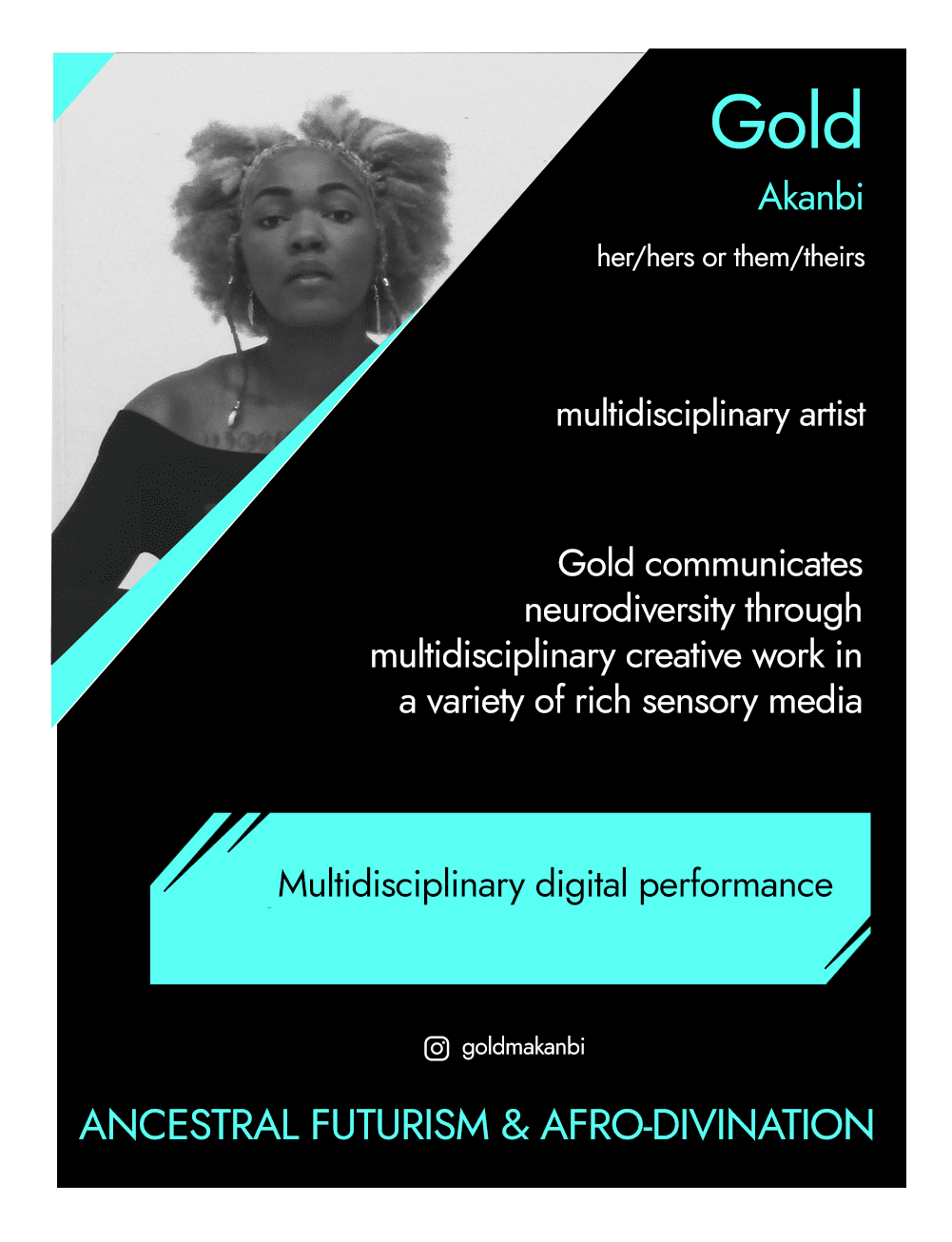 This is the front of an artist announcement card for Gold Akanbi. The design is styled on an American baseball card. The card has a thin white border and the rest of the card is black with turquoise accents. On the left hand corner, there is a triangular cross section of a photo of Gold. Gold is sitting at a desk with a pained expression on their face, wearing a black top and has a brown afro. To the right of the photo, there is their name, Gold Akanbi, pronouns, her/hers or them/theirs, and a their field - multidisciplinary artists. Below this is a short paragraph which says "Gold communicates neurodiversity through multidisciplinary creative work in a variety of rich sensory media". In a turquoise rectangle below this, the card says "Multidisciplinary digital performance". Below this is Gold's instagram handle, @goldmakanbi and a quote saying "Ancestral futurism and afro-divination"