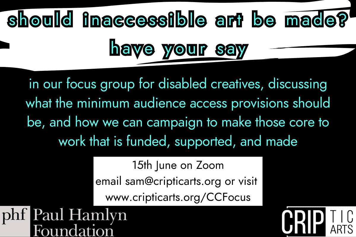 should inaccessible art be made? have your say in our focus group for disabled creatives, discussing what the minimum audience access provisions should be, and how we can campaign to make those core to work that is funded, supported, and made 15th June on Zoom email sam@cripticarts.org or visit www.cripticarts.org/INSERTLINK Paul Hamlyn Foundation and CRIPtic Arts logos
