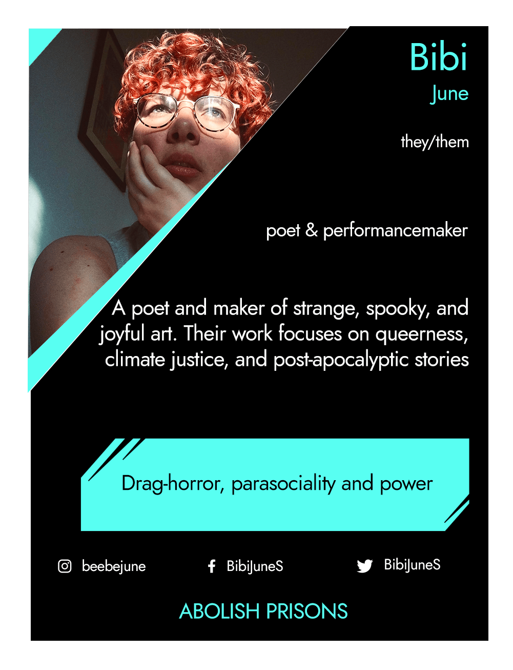 This is the front of an artist announcement card for Bibi. The design is styled on an American baseball card. The card has a thin white border and the rest of the card is black with turquoise accents. On the left hand corner, there is a triangular cross section of a photo of Bibi June, a mixed race non-binary person. Bibi is Dutch-Indonesian, with short red curly hair. They wear thin gold-framed glasses and they are looking up into the distance while they rest their head in one hand. A shaft of golden light falls across their eyes. They are wearing a white t-shirt.To the right of the photo, there is the artist's name, Bibi June, pronouns, they/them, and artistic practice, poets & performance maker. Below this is a short artist biography, which reads a poet and maker of strange, spooky and joyful art. Their work focuses on queerness, climate justice, and post-apocalyptic stories. In a turquoise rectangle below this, the card highlights what the artist’s role is within CRIPtic. For Bibi this reads drag-horror, parasociality and power. Below this are the artist’s social media handles @beebejune, @BibiJuneS, and a quote selected by the artist. This reads: Abolish prisons