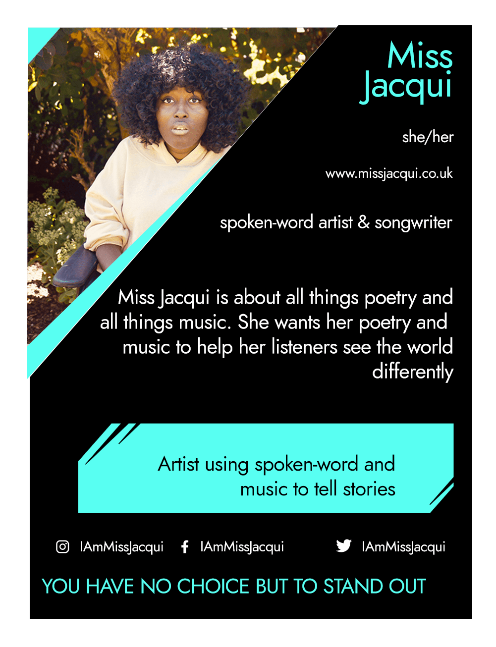 This is the front of an artist announcement card for Miss Jacqui. The design is styled on an American baseball card. The card has a thin white border and the rest of the card is black with turquoise accents. On the left hand corner, there is a triangular cross section of a photo of Miss Jacqui. Miss Jacqui is a Black woman with lots of curly hair. She is looking at the camera and is wearing a beige coloured top. She is seated outdoors surrounded by trees and plants. To the right of the photo, there is the artist's name, Miss Jacqui, pronouns, she/her, website, www.missjacqui.co.uk, and artistic practice, spoken-word artist and songwriter. Below this is a short artist biography, which reads Miss Jacqui is about all things poetry and all things music. She wants her poetry and music to help her listeners to see the world differently. In a turquoise rectangle below this, the card highlights what the artist’s role is within CRIPtic. For Miss Jacqui this reads artist using spoken word and music to tell stories. Below this are the artist’s social media handles @IAmMissJacqui, and a quote selected by the artist. This reads: You have no choice but to stand out.