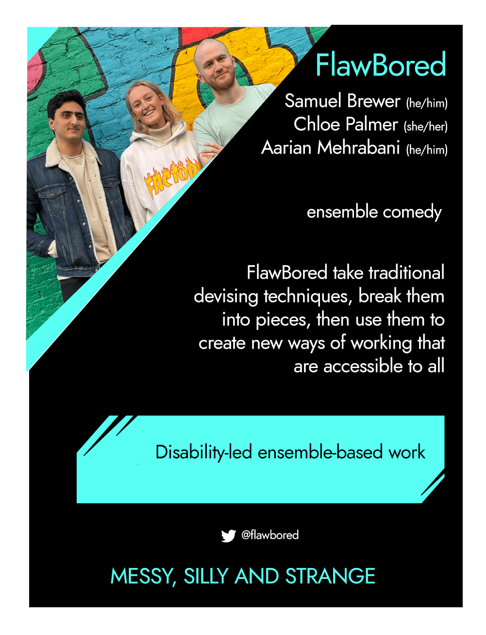 This is the front of an artist announcement card for Flawbored - an ensemble of three artists. The design is styled on an American baseball card. The card has a thin white border and the rest of the card is black with turquoise accents. On the left hand corner, there is a triangular cross section of a photo of the three ensemble members. On the left is Aarian, a man with brown skin and black hair. He wears a dark blue denim jacket with a borg lining. Next to Aarian is Chloe, a white woman with blonde hair, wearing a white jumper with the word "Factory" in yellow flames on it. Next to Chloe is Samuel, a white man with a shaved head and stubble, wearing a pale green t-shirt with his arms folded. Behind them is graffiti in bright colours. To the right of the photo, there is the name, FlawBored, with the artist names and pronouns below it: Samuel Brewer (he/him), Chloe Palmer (she/her), Aairan Mehrabani (he/him), their artform, ensemble comedy. Below this is a short paragraph which says "FlawBored take traditional devising techniques, break them into pieces, then use them to create new ways of working that are accessible to all". In a turquoise rectangle below this, the card says "Disability-led ensemble-based work". Below this is their twitter handle, @Flawbored and a quote saying "Messy, silly, and strange"